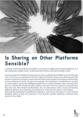 96
Is Sharing on Other Platforms
Sensible?
I noticed a growing tendency to publish same post on beBee and LinkedIn platforms. It is
like selling your goods twice. I understand the motives, but how sensible is that?
Ievenquestionthevalidityofsharingabuzz(notre-publishing)onbeBeeonLIeventhough
I do it. It is from my experience that this might be harmful. I know you shall ask why? My
answer is that the comments a buzz received shall not be pooled in one place and therefore
to the scattering of replies. To give one example, Sara Jacobovici commented on my post
on what makes a genius be highlighting patience as a prime attribute. Upon sharing same
post on LI Mohammed Sultan made a similar comment. If the two opinions were placed in
the same pot, their weight would double. As I am planning to write a buzz summarizing
different opinions the scattering of comments in more than one place is not helpful.
Not only the duplication of published materials is void of any real value, it is also restricts
feedback effect so that one comment is the seed for another. Building a cohesive story
becomes less likely.
 