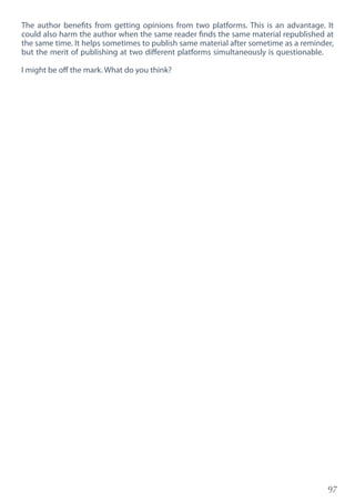 97
The author benefits from getting opinions from two platforms. This is an advantage. It
could also harm the author when the same reader finds the same material republished at
the same time. It helps sometimes to publish same material after sometime as a reminder,
but the merit of publishing at two different platforms simultaneously is questionable.
I might be off the mark. What do you think?
 