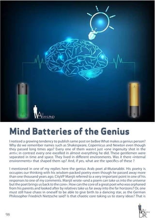 98
Mind Batteries of the Genius
I noticed a growing tendency to publish same post on beBee What makes a genius person?
Why do we remember names such as Shakespeare, Copernicus and Newton even though
they passed long times ago? Every one of them wasn›t just «one ingenuity shot in the
arm»; in contrast every one excelled in almost everything he did. These gentlemen were
separated in time and space. They lived in different environments. Was it there «internal
environments» that shaped them up? And, if yes, what are the specifics of these ?
I mentioned in one of my replies here the genius Arab poet al-Mutanabbi. His poetry is
occupies our thinking with his wisdom-packed poetry even though he passed away more
than one thousand years ago. CityVP Manjit referred to a very important point in one of his
responses to one of my comments. Manjit wrote «and a poem can take us into the universe
butthepoetbringsusbacktothecore».Howcanthecoreofagreatpoetwhowasorphaned
from his parents and looked after by relatives take us far away into the far horizons? Or, one
must still have chaos in oneself to be able to give birth to a dancing star, as the German
Philosopher Friedrich Nietzsche said? Is that chaotic core taking us to starry ideas? That is
 
