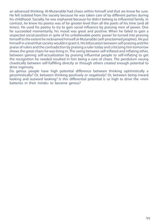 99
an advanced thinking. Al-Mutanabbi had chaos within himself and that we know for sure.
He felt isolated from the society because he was taken care of by different parties during
his childhood. Socially, he was orphaned because he didn›t belong to influential family. In
contrast, he knew his poetry was of far greater level than all the poets of his time (and all
times). He used his poetry to try to gain social influence by praising men of power. One
he succeeded momentarily, his mood was great and positive. When he failed to gain a
respected social position in spite of his unbelievable poetic power he turned into praising
himself to the extent he nicknamed himself al-Mutanabbi (self-proclaimed prophet). He put
himself in a level that society wouldn›t grant it. His bifurcation between self praising and the
praise of rulers and the contradiction by praising a ruler today and criticizing him tomorrow
shows the great chaos he was living in. The swing between self-inflated and inflating other,
between gaining self-actualization by praising influential people to self-inflating to get
the recognition he needed resulted in him being a core of chaos. The pendulum swung
chaotically between self-fulfilling directly or through others created enough potential to
drive ingenuity.
Do genius people have high potential difference between thinking optimistically a
pessimistically? Or, between thinking positively or negatively? Or, between being inward
looking and outward looking? Is this differential potential is so high to drive the «mini
batteries in their minds» to become genius?
 