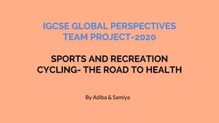 IGCSE GLOBAL PERSPECTIVES
TEAM PROJECT-2020
SPORTS AND RECREATION
CYCLING- THE ROAD TO HEALTH
By Adiba & Samiya
 