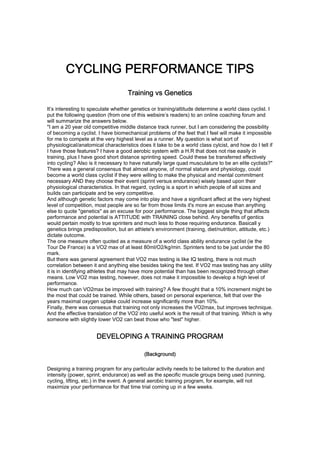 CYCLING PERFORMANCE TIPS
                                    Training vs Genetics

It’s interesting to speculate whether genetics or training/attitude determine a world class cyclist. I
put the following question (from one of this websire’s readers) to an online coaching forum and
will summarize the answers below.
"I am a 20 year old competitive middle distance track runner, but I am considering the possibility
of becoming a cyclist. I have biomechanical problems of the feet that I feel will make it impossible
for me to compete at the very highest level as a runner. My question is what sort of
physiological/anatomical characteristics does it take to be a world class cylcist, and how do I tell if
I have those features? I have a good aerobic system with a H.R that does not rise easily in
training, plus I have good short distance sprinting speed. Could these be transferred effectively
into cycling? Also is it necessary to have naturally large quad musculature to be an elite cyclists?"
There was a general consensus that almost anyone, of normal stature and physiology, could
become a world class cyclist if they were willing to make the physical and mental commitment
necessary AND they choose their event (sprint versus endurance) wisely based upon their
physiological characteristics. In that regard, cycling is a sport in which people of all sizes and
builds can participate and be very competitive.
And although genetic factors may come into play and have a significant affect at the very highest
level of competition, most people are so far from those limits it's more an excuse than anything
else to quote "genetics" as an excuse for poor performance. The biggest single thing that affects
performance and potential is ATTITUDE with TRAINING close behind. Any benefits of gentics
would pertain mostly to true sprinters and much less to those requiring endurance. Basicall y
genetics brings predisposition, but an athlete's environment (training, diet/nutrition, attitude, etc.)
dictate outcome.
The one measure often quoted as a measure of a world class ability endurance cyclist (ie the
Tour De France) is a VO2 max of at least 80ml/O2/kg/min. Sprinters tend to be just under the 80
mark.
But there was general agreement that VO2 max testing is like IQ testing, there is not much
correlation between it and anything else besides taking the test. If VO2 max testing has any utility
it is in identifying athletes that may have more potential than has been recognized through other
means. Low VO2 max testing, however, does not make it impossible to develop a high level of
performance.
How much can VO2max be improved with training? A few thought that a 10% increment might be
the most that could be trained. While others, based on personal experience, felt that over the
years maximal oxygen uptake could increase significantly more than 10%.
Finally, there was consesus that training not only increases the VO2max, but improves technique.
And the effective translation of the VO2 into useful work is the result of that training. Which is why
someone with slightly lower VO2 can beat those who "test" higher.


                      DEVELOPING A TRAINING PROGRAM

                                            (Background)

Designing a training program for any particular activity needs to be tailored to the duration and
intensity (power, sprint, endurance) as well as the specific muscle groups being used (running,
cycling, lifting, etc.) in the event. A general aerobic training program, for example, will not
maximize your performance for that time trial coming up in a few weeks.
 