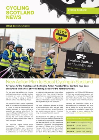 CYCLING                                                                                                    Cycling Scotland
                                                                                                           Cycling Scotland
SCOTLAND
NEWS
ISSUE 08 AUTUMN 2008




                                                                                                           10 th ANN
                                                                                                                     iv             e r S A ry
                                                                                                          Find out m
                                                                                                                     ore      on page 4




New Action Plan to Boost Cycling in Scotland
Key dates for the first stages of the Cycling Action Plan (CAPS) for Scotland have been
announced, with a host of events taking place over the next few months.
The new action plan will be one of the most       to make cycling an easier and more realistic           representative from COSLA, CAPS Chairman
exciting developments in cycling in Scotland      option for them. These events will give the            Erl Wilkie and several breakout sessions and
in decades, as it seeks to draw together all      public the chance to complete a survey giving          workshops. The workshops will focus on giving
agencies working in cycling to pool their         their views on what CAPS should be trying to           stakeholders the chance to shape the action
efforts to achieve real and lasting change.       achieve, and also leave a video message in             plan in a range of areas with their own views.
                                                  the ‘Big Brother’ style diary room chair.
The purpose of CAPS is to bring together the                                                             Following the consultation events, it is
work of the various organisations working         The public consultation work will be backed            anticipated that the information and input
in cycling to create a more joined-up and         up by focus groups, which will take place              will be shaped into a draft action plan to
cohesive approach to making cycling an            in both rural and urban parts of Scotland,             be published for consultation in early 2009.
accessible and practical option for all. The      and telephone surveys, to ensure the widest            You can register to reserve a place at the
key aims of the plan will be formed via various   range of views are taken into account.                 conference at www.holyrood.com/CAPS
public and stakeholder consultation events,
ensuring that future cycling promotion and        Stakeholders will then get to give their input
provision is directly tailored to the needs of    into the action plan, as the slot traditionally held     Dates and venues for public events:
users throughout Scotland.                        by the annual Cycling Scotland Conference is
                                                  this year given over to the CAPS Stakeholder             Thurs 04.09.08 Buchanan Galleries, Glasgow
The upcoming events include public                Engagement Conference. The conference will
consultations in Glasgow, Edinburgh,              take place on 7 October at the Perth Concert             Sat 06.09.08    The Mall, Aberdeen

Inverness and Aberdeen, where members of          Hall, and will be free to attend. The event will         Thurs 11.09.08 Eastgate Centre, Inverness
the CAPS team will be talking to the public       consist of presentations from Communities
to get their views on what needs to be done       and Sport Minister Stewart Maxwell MSP, a                Sat 13.09.08    St James Centre, Edinburgh




                                                                           1
 