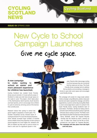 CYCLING
SCOTLAND
NEWS
ISSUE 09 SPRING 2009
 ISSUE 09 SPRING 2009




          New Cycle to School
          Campaign Launches



A new campaign                                                               area. Parents often discourage cycling
to make cycling to                                                           to school because they are concerned
school an easier and                                                        that the roads are too busy. The Cycle
                                                                         Friendly Zones campaign aims to address
more pleasant experience
                                                                     this by directly communicating a message to
for children has launched.                                     drivers to give kids cycle space and encourages
Cycling Scotland has created Cycle Friendly                    cycle friendly driving.
Zones around schools in 5 local authority areas in
Scotland to make sure kids have enough space on                The campaign will consist of a large scale outdoor
the roads to cycle. The project, which takes place             media campaign using billboards, posters, lamp post
in Fife, Renfrewshire, North Ayrshire, South Ayrshire         banners and radio to spread the message, and will be
and East Ayrshire, aims to encourage more children            supported by a cycle to school day during Bike Week
to cycle to school by removing some of the barriers           in June to encourage kids to cycle in to school in the
that currently exist.                                         Cycle Friendly Zones. Cycling Scotland’s team of
                                                               stunt bikers, The Riderz, will also be making visits to
Research shows that cycling to school has                       schools in each of the local authority areas, to get kids
grown hugely in popularity in recent years. The                  enthused about cycling to school. The Riderz stunt
Scottish Household Survey showed levels of                       team features Scottish YouTube stunt bike sensation
cycling to school at 1%, but a new study by Sustrans,             Danny McAskill, whose film Inspired Bicycles
which directly surveyed huge numbers of Scottish                  recently took the internet by storm, clocking up
school children shows the proportion of kids cycling to           over 1.5 million hits. Check out the film at www.
school regularly at a much higher 3%. However over               youtube.com and search for ‘Inspired Bicycles’.
30% of children say they want to cycle to school, so             The campaign will take place from late April
there is still room for significant growth in this                   until mid-June.




                                                          1
 