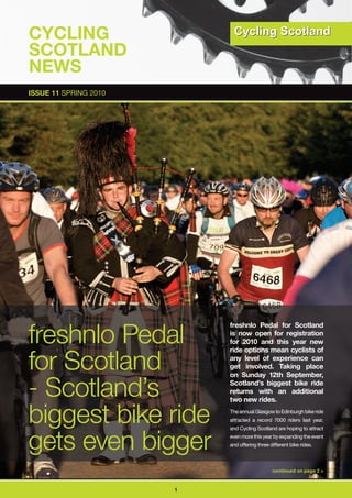 CyCLInG
SCOTLAnD
nEWS
ISSUE 11 SPRING 2010




freshnlo Pedal
                           freshnlo Pedal for Scotland
                           is now open for registration
                           for 2010 and this year new


for Scotland
                           ride options mean cyclists of
                           any level of experience can
                           get involved. Taking place
                           on Sunday 12th September,

- Scotland’s               Scotland’s biggest bike ride
                           returns with an additional
                           two new rides.

biggest bike ride          The annual Glasgow to Edinburgh bike ride
                           attracted a record 7000 riders last year,




gets even bigger
                           and Cycling Scotland are hoping to attract
                           even more this year by expanding the event
                           and offering three different bike rides.



                                               continued on page 2 >



                       1
 