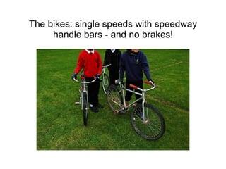The bikes: single speeds with speedway handle bars - and no brakes! 
