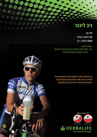 ‫ניב ליבנר‬
                                       ‫גיל: 32‬
                              ‫סוג רכיבה: כביש‬
                              ‫שנות רכיבה : 21‬
                                 ‫הישגים בולטים:‬
‫1102 אלוף ישראל באופני כביש שנה שנייה ברציפות.‬
          ‫מתחרה בקבוצה מקצועית באיטליה.‬




‫ניב משתמש בחטיפי החלבון והשייק התאוששות של‬
 ‫הרבליייף, בעיקר אחרי אימונים בעלי עצימות גבוהה.‬
   ‫"החטיפים טעימים לי והשייק זמין ונוח לשימוש"‬




                             ‫איגוד האופניים בישראל‬




                        ‫אופני הרים ושטח‬   ‫אופני כביש ומסלול‬




                       ‫תזונה לחיים טובים יותר‬
 
