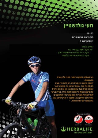 ‫רועי גולדשטיין‬
                                        ‫גיל: 81‬
                          ‫סוג רכיבה: כביש והרים‬
                                 ‫שנות רכיבה: 6‬
                                       ‫הישגים בולטים:‬
                     ‫1102 מקום ראשון בקטגוריית נוער‬
        ‫מקום 1 בכל התחרויות הבינלאומיות בארץ.‬
             ‫מקום 73 באליפות אירופה בסלובקיה.‬




       ‫רועי משתמש במשקה איזוטוני, חטיפי חלבון ושייק‬
                                          ‫התאוששות.‬
     ‫"משקה איזוטוני, אין טעים מזה. לא מתוק מדי, טעים‬
    ‫חם וקר בכל מצב. בחטיפי החלבון אני משתמש לאחר‬
 ‫אימונים קשים ובעלי עוצמה גבוהה, כמו גם בימים ארוכים‬
‫של נסיעות וטיסות בלי תוכנית תזונה ברורה. בשייק בעיקר‬
  ‫לאחר תחרויות ואחרי כל אימון שאני צריך להתאושש בו‬
  ‫במהרה לפני האימון הבא. מאפשר לי להגיע לאימון הבא‬
                       ‫ברמה טובה יותר ומלא אנרגיה. "‬




                                  ‫איגוד האופניים בישראל‬




                             ‫אופני הרים ושטח‬   ‫אופני כביש ומסלול‬




                            ‫תזונה לחיים טובים יותר‬
 