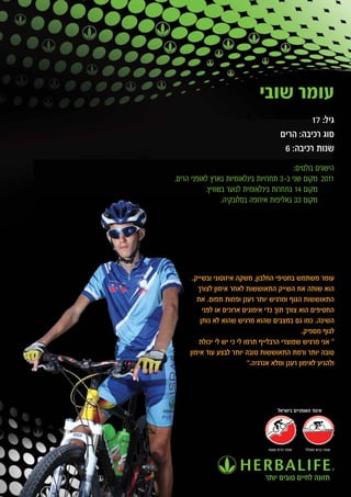 ‫עומר שובי‬
                                                 ‫גיל: 71‬
                                         ‫סוג רכיבה: הרים‬
                                          ‫שנות רכיבה: 6‬
                                          ‫הישגים בולטים:‬
‫1102 מקום שני ב-3 תחרויות בינלאומיות בארץ לאופני הרים.‬
           ‫מקום 41 בתחרות בינלאומית לנוער בשוויץ.‬
                 ‫מקום 33 באליפות אירופה בסלובקיה.‬




      ‫עומר משתמש בחטיפי החלבון, משקה איזוטוני ובשייק.‬
        ‫הוא שותה את השייק התאוששות לאחר אימון לצורך‬
        ‫התאוששות הגוף ומרגיש יותר רענן ופחות תפוס. את‬
          ‫החטיפים הוא צורך תוך כדי אימונים ארוכים או לפני‬
         ‫השינה. כמו גם במצבים שהוא מרגיש שהוא לא נותן‬
                                                ‫לגוף מספיק.‬
         ‫" אני מרגיש שמוצרי הרבלייף תרמו לי כי יש לי יכולת‬
     ‫טובה יותר ורמת התאוששות טובה יותר לבצע עוד אימון‬
                            ‫ולהגיע לאימון רענן ומלא אנרגיה."‬




                                       ‫איגוד האופניים בישראל‬




                                  ‫אופני הרים ושטח‬   ‫אופני כביש ומסלול‬




                                 ‫תזונה לחיים טובים יותר‬
 