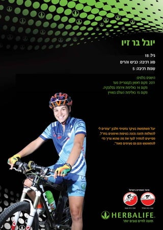 ‫יובל בר זיו‬
                              ‫גיל: 81‬
                ‫סוג רכיבה: כביש והרים‬
                       ‫שנות רכיבה: 5‬
                             ‫הישגים בולטים:‬
           ‫1102 מקום ראשון בקטגוריית נוער‬
   ‫מקום 41 באליפות אירופה בסלובקיה.‬
       ‫מקום 51 באליפות העולם בשוויץ‬




‫יובל משתמשת בעיקר בחטיפי חלבון "עוזרים לי‬
 ‫להשלמת תזונה נכונה בטיסות ואימונים בחו"ל,‬
   ‫מסייעים להחזיר לגוף את מה שהוא צריך כדי‬
             ‫להתאושש והם גם טעימים מאוד".‬




                        ‫איגוד האופניים בישראל‬




                   ‫אופני הרים ושטח‬   ‫אופני כביש ומסלול‬




                  ‫תזונה לחיים טובים יותר‬
 