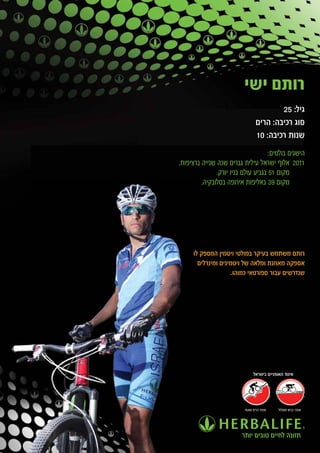 ‫רותם ישי‬
                                         ‫גיל: 52‬
                                 ‫סוג רכיבה: הרים‬
                                 ‫שנות רכיבה: 01‬
                                    ‫הישגים בולטים:‬
‫1102 אלוף ישראל עילית גברים שנה שנייה ברציפות.‬
               ‫מקום 15 בגביע עולם בניו יורק.‬
         ‫מקום 93 באליפות אירופה בסלובקיה.‬




     ‫רותם משתמש בעיקר במולטי ויטמין המספק לו‬
       ‫אספקה מאוזנת ומלאה של ויטמינים ומינרלים‬
                    ‫שנדרשים עבור ספורטאי כמוהו.‬




                               ‫איגוד האופניים בישראל‬




                          ‫אופני הרים ושטח‬   ‫אופני כביש ומסלול‬




                         ‫תזונה לחיים טובים יותר‬
 