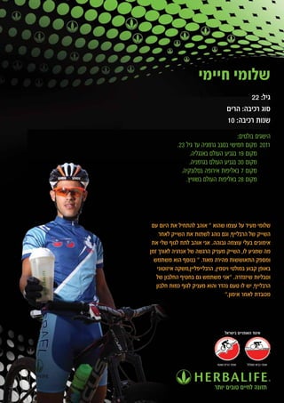 ‫שלומי חיימי‬
                                             ‫גיל: 22‬
                                     ‫סוג רכיבה: הרים‬
                                     ‫שנות רכיבה: 01‬
                                       ‫הישגים בולטים:‬
            ‫1102 מקום חמישי בסבב גרמניה עד גיל 32.‬
                  ‫מקום 91 בגביע העולם באנגליה.‬
                  ‫מקום 03 בגביע העולם בגרמניה.‬
              ‫מקום 7 באליפות אירופה בסלובקיה.‬
                ‫מקום 82 באליפות העולם בשוויץ.‬




 ‫שלומי מעיד על עצמו שהוא " אוהב להתחיל את היום עם‬
    ‫השייק של הרבלייף, וגם נוהג לשתות את השייק לאחר‬
 ‫אימונים בעלי עוצמה גבוהה. אני אוהב לתת לגוף שלי את‬
‫מה שמגיע לו, השייק מעניק הרגשה של אנרגיה לאורך זמן‬
  ‫ומספק התאוששות מהירה מאוד. " בנוסף הוא משתמש‬
   ‫באופן קבוע במולטי ויטמין, הרבלייפליין,משקה איזוטוני‬
   ‫וטבליות שיזנדרה. "אני משתמש גם בחטיף החלבון של‬
   ‫הרבלייף, יש לו טעם נהדר והוא מעניק לגוף כמות חלבון‬
                                  ‫מכובדת לאחר אימון."‬




                                   ‫איגוד האופניים בישראל‬




                              ‫אופני הרים ושטח‬   ‫אופני כביש ומסלול‬




                             ‫תזונה לחיים טובים יותר‬
 