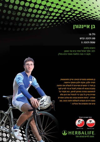 ‫בן איינהורן‬
                                       ‫גיל: 81‬
                               ‫סוג רכיבה: כביש‬
                                ‫שנות רכיבה: 5‬
                                  ‫הישגים בולטים:‬
         ‫1102 אלוף ישראל אופני כביש נגד השעון.‬
 ‫מקום 11 בטור בינלאומי באופני כביש בפולין.‬




     ‫בן משתמש במוצרים הבאים: שייק התאוששות,‬
         ‫חטיפי חלבון, אבקת חלבון ומשקה איזוטוני.‬
‫בן מעיד כי המוצרים מסייעים לו להשלים את התזונה‬
  ‫במצבים שהוא לא מספיק לאכול או כדי לסייע לגוף‬
   ‫להתאושש במהרה מאימון לאימון. הוא מקפיד על‬
     ‫שתיית שייק כל בוקר כדי להתחיל את היום מלא‬
 ‫אנרגיה. "ברמת אימונים גבוהה כמו שרוכב אופניים‬
    ‫נמצא חייבים תוספים להשלמת תזונה נכונה, טוב‬
                   ‫שיש את התוספים של הרבלייף. "‬




                             ‫איגוד האופניים בישראל‬




                        ‫אופני הרים ושטח‬   ‫אופני כביש ומסלול‬




                       ‫תזונה לחיים טובים יותר‬
 