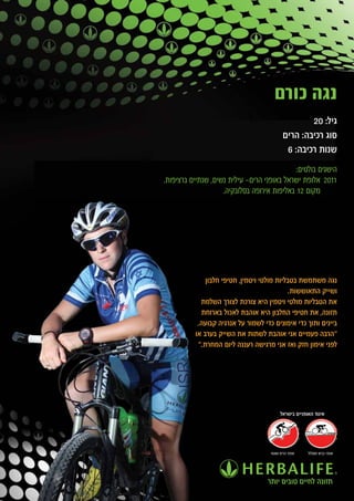 ‫נגה כורם‬
                                                    ‫גיל: 02‬
                                            ‫סוג רכיבה: הרים‬
                                             ‫שנות רכיבה: 6‬
                                            ‫הישגים בולטים:‬
‫1102 אלופת ישראל באופני הרים- עילית נשים, שנתיים ברציפות.‬
                    ‫מקום 21 באליפות אירופה בסלובקיה.‬




              ‫נגה משתמשת בטבליות מולטי ויטמין, חטיפי חלבון‬
                                            ‫ושייק התאוששות.‬
            ‫את הטבליות מולטי ויטמין היא צורכת לצורך השלמת‬
            ‫תזונה, את חטיפי החלבון היא אוהבת לאכול בארוחת‬
           ‫ביינים ותוך כדי אימונים כדי לשמור על אנרגיה קבועה.‬
          ‫"הרבה פעמיים אני אוהבת לשתות את השייק בערב או‬
           ‫לפני אימון חזק ואז אני מרגישה רעננה ליום המחרת."‬




                                          ‫איגוד האופניים בישראל‬




                                     ‫אופני הרים ושטח‬   ‫אופני כביש ומסלול‬




                                    ‫תזונה לחיים טובים יותר‬
 