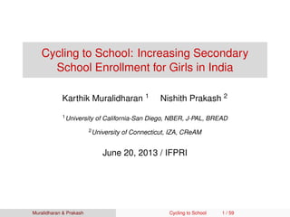 Cycling to School: Increasing Secondary
School Enrollment for Girls in India
Karthik Muralidharan 1 Nishith Prakash 2
1University of California-San Diego, NBER, J-PAL, BREAD
2University of Connecticut, IZA, CReAM
June 20, 2013 / IFPRI
Muralidharan & Prakash Cycling to School 1 / 59
 