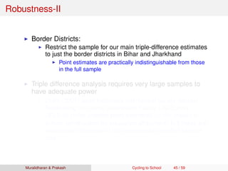 Robustness-II
Border Districts:
Restrict the sample for our main triple-difference estimates
to just the border districts in Bihar and Jharkhand
Point estimates are practically indistinguishable from those
in the full sample
Triple difference analysis requires very large samples to
have adequate power
Duﬂo (2001) used Indonesia intercensal survey dataset
Replicating this using Indonesian Family Life Survey
(IFLS-3) yields positive point estimates on the impact of
school construction on education attainment, but these are
insigniﬁcant because of the considerably smaller sample
size
Muralidharan & Prakash Cycling to School 45 / 59
 