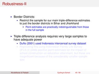 Robustness-II
Border Districts:
Restrict the sample for our main triple-difference estimates
to just the border districts in Bihar and Jharkhand
Point estimates are practically indistinguishable from those
in the full sample
Triple difference analysis requires very large samples to
have adequate power
Duﬂo (2001) used Indonesia intercensal survey dataset
Replicating this using Indonesian Family Life Survey
(IFLS-3) yields positive point estimates on the impact of
school construction on education attainment, but these are
insigniﬁcant because of the considerably smaller sample
size
Muralidharan & Prakash Cycling to School 45 / 59
 
