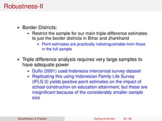 Robustness-II
Border Districts:
Restrict the sample for our main triple-difference estimates
to just the border districts in Bihar and Jharkhand
Point estimates are practically indistinguishable from those
in the full sample
Triple difference analysis requires very large samples to
have adequate power
Duﬂo (2001) used Indonesia intercensal survey dataset
Replicating this using Indonesian Family Life Survey
(IFLS-3) yields positive point estimates on the impact of
school construction on education attainment, but these are
insigniﬁcant because of the considerably smaller sample
size
Muralidharan & Prakash Cycling to School 45 / 59
 
