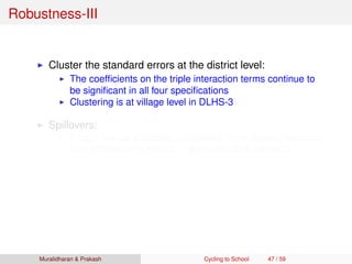 Robustness-III
Cluster the standard errors at the district level:
The coefﬁcients on the triple interaction terms continue to
be signiﬁcant in all four speciﬁcations
Clustering is at village level in DLHS-3
Spillovers:
If boys reduce schooling (undertake more chores) because
their sisters go to school ⇒ estimates bias upwards
Less likely in a patriarchal culture of rural Bihar
We plot single difference for boys and girls for Bihar by
distance
No noticeable pattern for boys
Inverted-U for girls
Muralidharan & Prakash Cycling to School 47 / 59
 