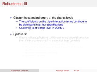 Robustness-III
Cluster the standard errors at the district level:
The coefﬁcients on the triple interaction terms continue to
be signiﬁcant in all four speciﬁcations
Clustering is at village level in DLHS-3
Spillovers:
If boys reduce schooling (undertake more chores) because
their sisters go to school ⇒ estimates bias upwards
Less likely in a patriarchal culture of rural Bihar
We plot single difference for boys and girls for Bihar by
distance
No noticeable pattern for boys
Inverted-U for girls
Muralidharan & Prakash Cycling to School 47 / 59
 