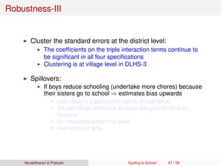 Robustness-III
Cluster the standard errors at the district level:
The coefﬁcients on the triple interaction terms continue to
be signiﬁcant in all four speciﬁcations
Clustering is at village level in DLHS-3
Spillovers:
If boys reduce schooling (undertake more chores) because
their sisters go to school ⇒ estimates bias upwards
Less likely in a patriarchal culture of rural Bihar
We plot single difference for boys and girls for Bihar by
distance
No noticeable pattern for boys
Inverted-U for girls
Muralidharan & Prakash Cycling to School 47 / 59
 