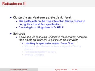 Robustness-III
Cluster the standard errors at the district level:
The coefﬁcients on the triple interaction terms continue to
be signiﬁcant in all four speciﬁcations
Clustering is at village level in DLHS-3
Spillovers:
If boys reduce schooling (undertake more chores) because
their sisters go to school ⇒ estimates bias upwards
Less likely in a patriarchal culture of rural Bihar
We plot single difference for boys and girls for Bihar by
distance
No noticeable pattern for boys
Inverted-U for girls
Muralidharan & Prakash Cycling to School 47 / 59
 