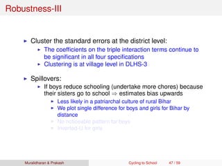 Robustness-III
Cluster the standard errors at the district level:
The coefﬁcients on the triple interaction terms continue to
be signiﬁcant in all four speciﬁcations
Clustering is at village level in DLHS-3
Spillovers:
If boys reduce schooling (undertake more chores) because
their sisters go to school ⇒ estimates bias upwards
Less likely in a patriarchal culture of rural Bihar
We plot single difference for boys and girls for Bihar by
distance
No noticeable pattern for boys
Inverted-U for girls
Muralidharan & Prakash Cycling to School 47 / 59
 