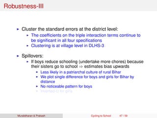 Robustness-III
Cluster the standard errors at the district level:
The coefﬁcients on the triple interaction terms continue to
be signiﬁcant in all four speciﬁcations
Clustering is at village level in DLHS-3
Spillovers:
If boys reduce schooling (undertake more chores) because
their sisters go to school ⇒ estimates bias upwards
Less likely in a patriarchal culture of rural Bihar
We plot single difference for boys and girls for Bihar by
distance
No noticeable pattern for boys
Inverted-U for girls
Muralidharan & Prakash Cycling to School 47 / 59
 