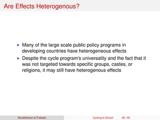 Are Effects Heterogenous?
Many of the large scale public policy programs in
developing countries have heterogeneous effects
Despite the cycle program’s universality and the fact that it
was not targeted towards speciﬁc groups, castes, or
religions, it may still have heterogenous effects
Muralidharan & Prakash Cycling to School 48 / 59
 