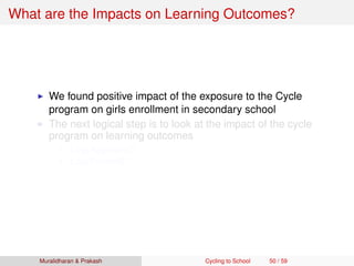 What are the Impacts on Learning Outcomes?
We found positive impact of the exposure to the Cycle
program on girls enrollment in secondary school
The next logical step is to look at the impact of the cycle
program on learning outcomes
Log(Appeared)
Log(Passed)
Muralidharan & Prakash Cycling to School 50 / 59
 