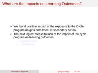 What are the Impacts on Learning Outcomes?
We found positive impact of the exposure to the Cycle
program on girls enrollment in secondary school
The next logical step is to look at the impact of the cycle
program on learning outcomes
Log(Appeared)
Log(Passed)
Muralidharan & Prakash Cycling to School 50 / 59
 
