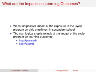 What are the Impacts on Learning Outcomes?
We found positive impact of the exposure to the Cycle
program on girls enrollment in secondary school
The next logical step is to look at the impact of the cycle
program on learning outcomes
Log(Appeared)
Log(Passed)
Muralidharan & Prakash Cycling to School 50 / 59
 