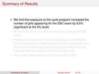 Summary of Results
We ﬁnd that exposure to the cycle program increased the
number of girls appearing for the SSC exam by 9.5%
(signiﬁcant at the 5% level)
No increase in the number of girls who passed the SSC
exam
Results consistent with other evaluations of conditional
transfer programs in developing countries (especially Latin
America) that ﬁnd signiﬁcant impacts on enrollment but
typically ﬁnd no impacts on learning outcomes
Verify triple difference results using ASER 2008
Muralidharan & Prakash Cycling to School 53 / 59
 