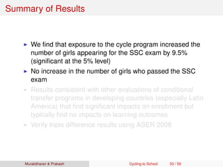 Summary of Results
We ﬁnd that exposure to the cycle program increased the
number of girls appearing for the SSC exam by 9.5%
(signiﬁcant at the 5% level)
No increase in the number of girls who passed the SSC
exam
Results consistent with other evaluations of conditional
transfer programs in developing countries (especially Latin
America) that ﬁnd signiﬁcant impacts on enrollment but
typically ﬁnd no impacts on learning outcomes
Verify triple difference results using ASER 2008
Muralidharan & Prakash Cycling to School 53 / 59
 
