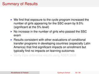 Summary of Results
We ﬁnd that exposure to the cycle program increased the
number of girls appearing for the SSC exam by 9.5%
(signiﬁcant at the 5% level)
No increase in the number of girls who passed the SSC
exam
Results consistent with other evaluations of conditional
transfer programs in developing countries (especially Latin
America) that ﬁnd signiﬁcant impacts on enrollment but
typically ﬁnd no impacts on learning outcomes
Verify triple difference results using ASER 2008
Muralidharan & Prakash Cycling to School 53 / 59
 