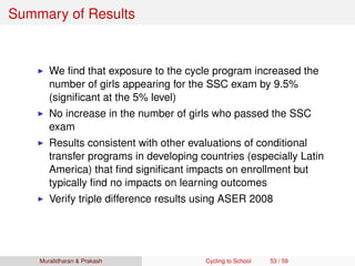 Summary of Results
We ﬁnd that exposure to the cycle program increased the
number of girls appearing for the SSC exam by 9.5%
(signiﬁcant at the 5% level)
No increase in the number of girls who passed the SSC
exam
Results consistent with other evaluations of conditional
transfer programs in developing countries (especially Latin
America) that ﬁnd signiﬁcant impacts on enrollment but
typically ﬁnd no impacts on learning outcomes
Verify triple difference results using ASER 2008
Muralidharan & Prakash Cycling to School 53 / 59
 
