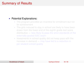 Summary of Results
Potential Explanations:
The program provided an incentive for enrollment but not
for achievement
The girls induced to stay in school are likely to have been
drawn from the lower end of the eighth grade test score
distribution ⇒ less likely to pass the strict standards of the
externally-graded SSC exam
Investments in school quality did not keep pace with the
increase in demand ⇒ may have led to a reduction in
per-student school quality
Muralidharan & Prakash Cycling to School 54 / 59
 