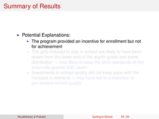 Summary of Results
Potential Explanations:
The program provided an incentive for enrollment but not
for achievement
The girls induced to stay in school are likely to have been
drawn from the lower end of the eighth grade test score
distribution ⇒ less likely to pass the strict standards of the
externally-graded SSC exam
Investments in school quality did not keep pace with the
increase in demand ⇒ may have led to a reduction in
per-student school quality
Muralidharan & Prakash Cycling to School 54 / 59
 