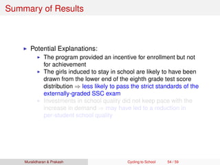Summary of Results
Potential Explanations:
The program provided an incentive for enrollment but not
for achievement
The girls induced to stay in school are likely to have been
drawn from the lower end of the eighth grade test score
distribution ⇒ less likely to pass the strict standards of the
externally-graded SSC exam
Investments in school quality did not keep pace with the
increase in demand ⇒ may have led to a reduction in
per-student school quality
Muralidharan & Prakash Cycling to School 54 / 59
 
