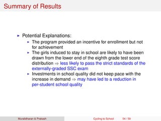 Summary of Results
Potential Explanations:
The program provided an incentive for enrollment but not
for achievement
The girls induced to stay in school are likely to have been
drawn from the lower end of the eighth grade test score
distribution ⇒ less likely to pass the strict standards of the
externally-graded SSC exam
Investments in school quality did not keep pace with the
increase in demand ⇒ may have led to a reduction in
per-student school quality
Muralidharan & Prakash Cycling to School 54 / 59
 