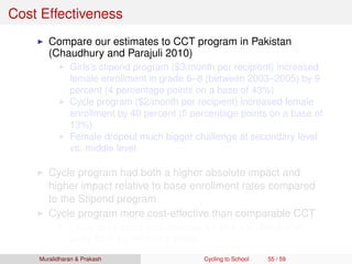 Cost Effectiveness
Compare our estimates to CCT program in Pakistan
(Chaudhury and Parajuli 2010)
Girls’s stipend program ($3/month per recipient) increased
female enrollment in grade 6–8 (between 2003–2005) by 9
percent (4 percentage points on a base of 43%)
Cycle program ($2/month per recipient) increased female
enrollment by 40 percent (5 percentage points on a base of
13%)
Female dropout much bigger challenge at secondary level
vs. middle level
Cycle program had both a higher absolute impact and
higher impact relative to base enrollment rates compared
to the Stipend program
Cycle program more cost-effective than comparable CCT
Likely to be more cost-effective for girls who live further
away from a secondary school
Muralidharan & Prakash Cycling to School 55 / 59
 