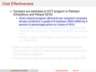Cost Effectiveness
Compare our estimates to CCT program in Pakistan
(Chaudhury and Parajuli 2010)
Girls’s stipend program ($3/month per recipient) increased
female enrollment in grade 6–8 (between 2003–2005) by 9
percent (4 percentage points on a base of 43%)
Cycle program ($2/month per recipient) increased female
enrollment by 40 percent (5 percentage points on a base of
13%)
Female dropout much bigger challenge at secondary level
vs. middle level
Cycle program had both a higher absolute impact and
higher impact relative to base enrollment rates compared
to the Stipend program
Cycle program more cost-effective than comparable CCT
Likely to be more cost-effective for girls who live further
away from a secondary school
Muralidharan & Prakash Cycling to School 55 / 59
 