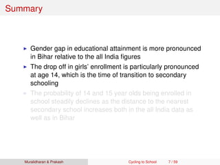Summary
Gender gap in educational attainment is more pronounced
in Bihar relative to the all India ﬁgures
The drop off in girls’ enrollment is particularly pronounced
at age 14, which is the time of transition to secondary
schooling
The probability of 14 and 15 year olds being enrolled in
school steadily declines as the distance to the nearest
secondary school increases both in the all India data as
well as in Bihar
Muralidharan & Prakash Cycling to School 7 / 59
 