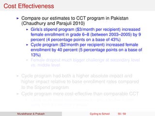 Cost Effectiveness
Compare our estimates to CCT program in Pakistan
(Chaudhury and Parajuli 2010)
Girls’s stipend program ($3/month per recipient) increased
female enrollment in grade 6–8 (between 2003–2005) by 9
percent (4 percentage points on a base of 43%)
Cycle program ($2/month per recipient) increased female
enrollment by 40 percent (5 percentage points on a base of
13%)
Female dropout much bigger challenge at secondary level
vs. middle level
Cycle program had both a higher absolute impact and
higher impact relative to base enrollment rates compared
to the Stipend program
Cycle program more cost-effective than comparable CCT
Likely to be more cost-effective for girls who live further
away from a secondary school
Muralidharan & Prakash Cycling to School 55 / 59
 