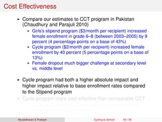 Cost Effectiveness
Compare our estimates to CCT program in Pakistan
(Chaudhury and Parajuli 2010)
Girls’s stipend program ($3/month per recipient) increased
female enrollment in grade 6–8 (between 2003–2005) by 9
percent (4 percentage points on a base of 43%)
Cycle program ($2/month per recipient) increased female
enrollment by 40 percent (5 percentage points on a base of
13%)
Female dropout much bigger challenge at secondary level
vs. middle level
Cycle program had both a higher absolute impact and
higher impact relative to base enrollment rates compared
to the Stipend program
Cycle program more cost-effective than comparable CCT
Likely to be more cost-effective for girls who live further
away from a secondary school
Muralidharan & Prakash Cycling to School 55 / 59
 
