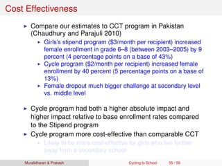 Cost Effectiveness
Compare our estimates to CCT program in Pakistan
(Chaudhury and Parajuli 2010)
Girls’s stipend program ($3/month per recipient) increased
female enrollment in grade 6–8 (between 2003–2005) by 9
percent (4 percentage points on a base of 43%)
Cycle program ($2/month per recipient) increased female
enrollment by 40 percent (5 percentage points on a base of
13%)
Female dropout much bigger challenge at secondary level
vs. middle level
Cycle program had both a higher absolute impact and
higher impact relative to base enrollment rates compared
to the Stipend program
Cycle program more cost-effective than comparable CCT
Likely to be more cost-effective for girls who live further
away from a secondary school
Muralidharan & Prakash Cycling to School 55 / 59
 