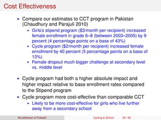 Cost Effectiveness
Compare our estimates to CCT program in Pakistan
(Chaudhury and Parajuli 2010)
Girls’s stipend program ($3/month per recipient) increased
female enrollment in grade 6–8 (between 2003–2005) by 9
percent (4 percentage points on a base of 43%)
Cycle program ($2/month per recipient) increased female
enrollment by 40 percent (5 percentage points on a base of
13%)
Female dropout much bigger challenge at secondary level
vs. middle level
Cycle program had both a higher absolute impact and
higher impact relative to base enrollment rates compared
to the Stipend program
Cycle program more cost-effective than comparable CCT
Likely to be more cost-effective for girls who live further
away from a secondary school
Muralidharan & Prakash Cycling to School 55 / 59
 