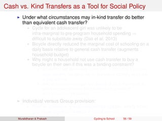 Cash vs. Kind Transfers as a Tool for Social Policy
Under what circumstances may in-kind transfer do better
than equivalent cash transfer?
Cycle for an adolescent girl was unlikely to be
infra-marginal to pre-program household spending ⇒
difﬁcult to substitute away (Das et al. 2013)
Bicycle directly reduced the marginal cost of schooling on a
daily basis relative to general cash transfer (augments
household budget)
Why might a household not use cash transfer to buy a
bicycle on their own if this was a binding constraint?
Household still face credit constraint ⇒ difﬁcult to transform
small monthly transfers into an expensive capital good (need
to pay upfront)
In-kind provision changes the default of what the money is
spent on, and removes the transfer from sphere of
intra-household bargaining
Individual versus Group provision:
Positive spillovers, group externalities (greater safety when
girls cycle together, change in social norms)
Muralidharan & Prakash Cycling to School 56 / 59
 