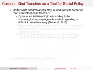 Cash vs. Kind Transfers as a Tool for Social Policy
Under what circumstances may in-kind transfer do better
than equivalent cash transfer?
Cycle for an adolescent girl was unlikely to be
infra-marginal to pre-program household spending ⇒
difﬁcult to substitute away (Das et al. 2013)
Bicycle directly reduced the marginal cost of schooling on a
daily basis relative to general cash transfer (augments
household budget)
Why might a household not use cash transfer to buy a
bicycle on their own if this was a binding constraint?
Household still face credit constraint ⇒ difﬁcult to transform
small monthly transfers into an expensive capital good (need
to pay upfront)
In-kind provision changes the default of what the money is
spent on, and removes the transfer from sphere of
intra-household bargaining
Individual versus Group provision:
Positive spillovers, group externalities (greater safety when
girls cycle together, change in social norms)
Muralidharan & Prakash Cycling to School 56 / 59
 