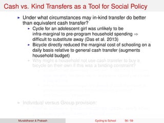 Cash vs. Kind Transfers as a Tool for Social Policy
Under what circumstances may in-kind transfer do better
than equivalent cash transfer?
Cycle for an adolescent girl was unlikely to be
infra-marginal to pre-program household spending ⇒
difﬁcult to substitute away (Das et al. 2013)
Bicycle directly reduced the marginal cost of schooling on a
daily basis relative to general cash transfer (augments
household budget)
Why might a household not use cash transfer to buy a
bicycle on their own if this was a binding constraint?
Household still face credit constraint ⇒ difﬁcult to transform
small monthly transfers into an expensive capital good (need
to pay upfront)
In-kind provision changes the default of what the money is
spent on, and removes the transfer from sphere of
intra-household bargaining
Individual versus Group provision:
Positive spillovers, group externalities (greater safety when
girls cycle together, change in social norms)
Muralidharan & Prakash Cycling to School 56 / 59
 